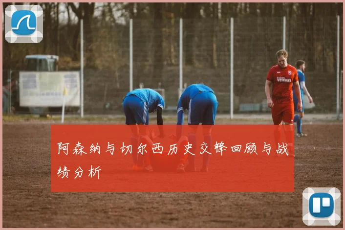 阿森纳与切尔西历史交锋回顾与战绩分析