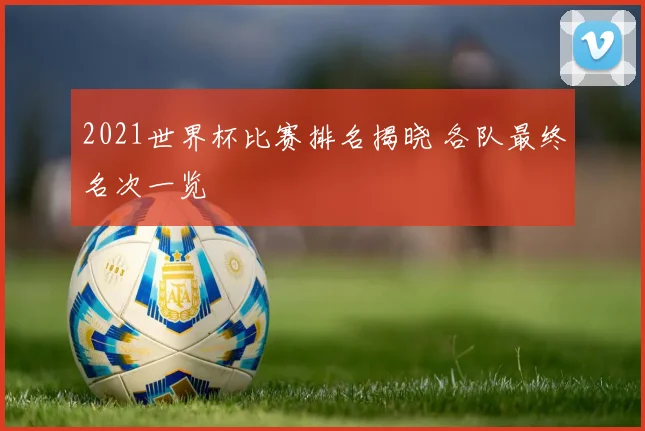 2021世界杯比赛排名揭晓 各队最终名次一览