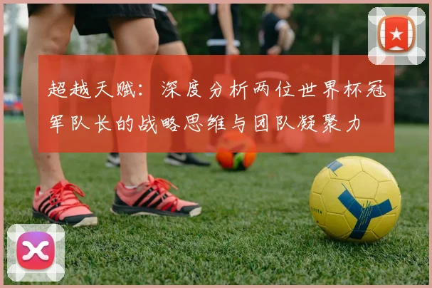超越天赋：深度分析两位世界杯冠军队长的战略思维与团队凝聚力