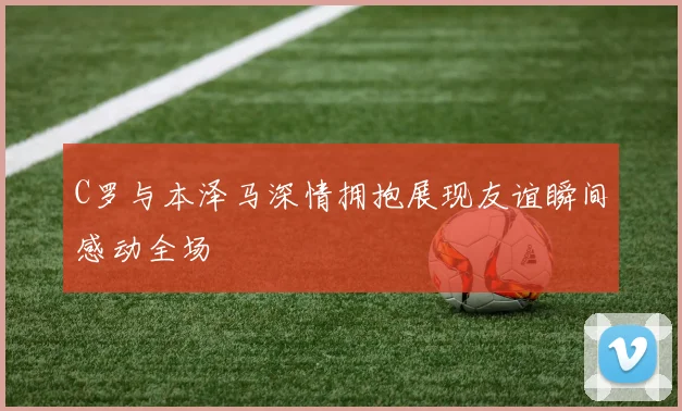 C罗与本泽马深情拥抱展现友谊瞬间感动全场