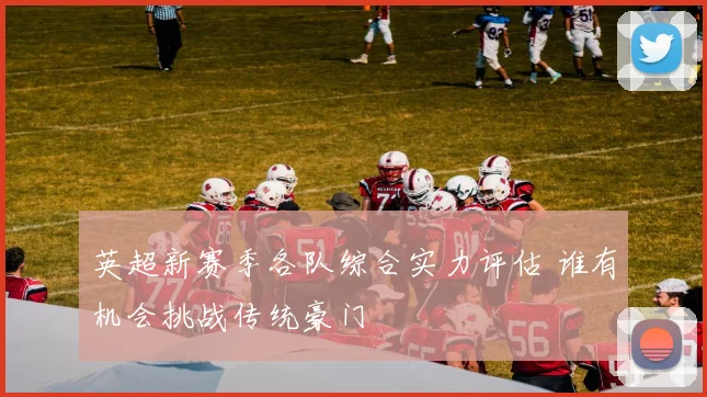 英超新赛季各队综合实力评估 谁有机会挑战传统豪门