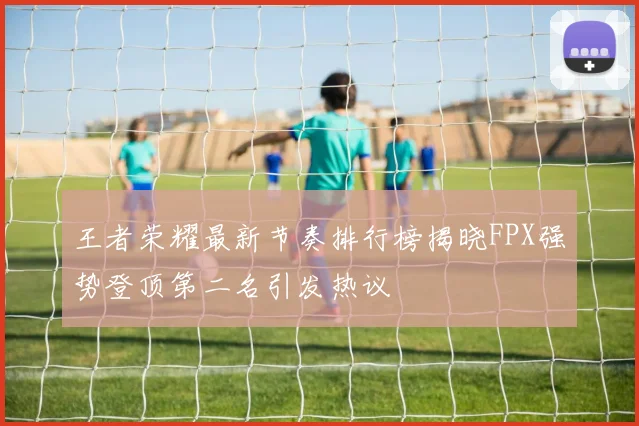 王者荣耀最新节奏排行榜揭晓FPX强势登顶第二名引发热议