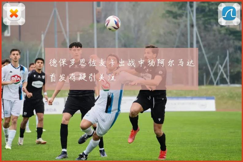 德保罗恩佐麦卡出战中场阿尔马达首发存疑引关注
