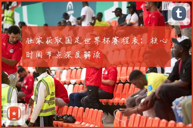 独家获取国足世界杯赛程表：核心时间节点深度解读