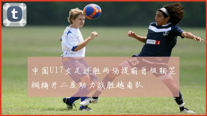 中国U17女足连胜两场提前晋级鞠芷桐梅开二度助力战胜越南队