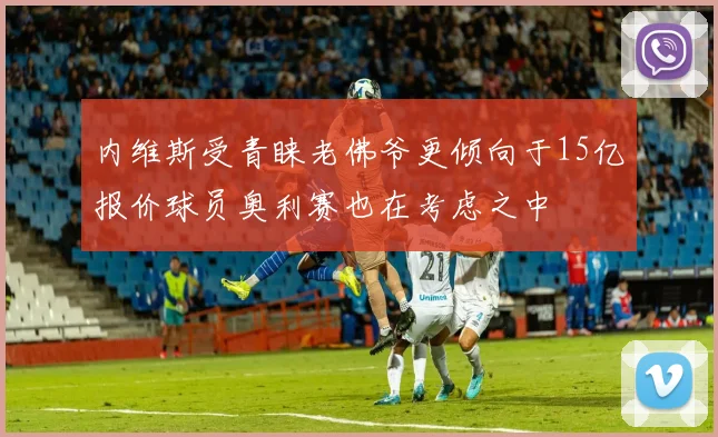 内维斯受青睐老佛爷更倾向于15亿报价球员奥利赛也在考虑之中