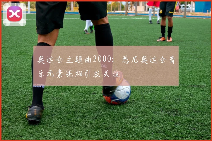 奥运会主题曲2000：悉尼奥运会音乐元素亮相引发关注