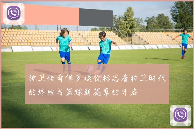 控卫传奇保罗退役标志着控卫时代的终结与篮球新篇章的开启
